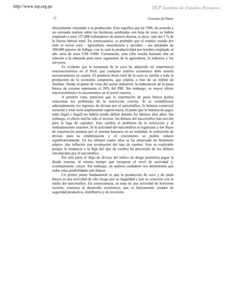 http://www.iep.org.pe
12 Gonzales de Olarte
directamente vinculado a su producción. Esto significa que en 1986, de acuerdo a
un estimado realista sobre las hectáreas sembradas con hoja de coca, se habría
empleado a unos 157,000 trabajadores de manera directa, es decir, más del 1 % de
la fuerza laboral total. En consecuencia, es probable que el empleo creado por
todo el sector coca - agricultura, manufactura y servidos - sea alrededor de
200,000 puestos de trabajo, con lo cual la productividad por hombre empleado al
año sería de unos US$ 9,000. Ciertamente, esta cifra resulta bastante alta en
relación a la obtenida para otros segmentos de la agricultura, la industria y los
servicios.
Es evidente que la economía de la coca ha adquirido tal importancia
macroeconómica en el Perú, que cualquier análisis económico debe tenerla
necesariamente en cuenta. El producto bruto total de la coca es similar a toda la
producción de la economía campesina, que emplea a más de un millón de
familias. Desde el punto de vista del sector industrial, la elaboración de la pasta
básica de cocaína representa el 20% del PBI. Sin embargo, su mayor efecto
macroeconómico lo encontramos en el sector externo.
A primera vista, pareciera que la exportación de pasta básica podría
solucionar los problemas de la restricción externa. Si se contabilizara
adecuadamente los ingresos de divisas por el narcotráfico, la balanza comercial
sectorial y total sería ampliamente superavitaria, al punto que la balanza de pagos
total (legal e ilegal) no habría tenido déficit durante los últimos diez años. Sin
embargo, el efecto real ha sido el inverso: los dólares del narcotráfico han servido
para la fuga de capitales. Esto cambia el problema de la restricción y el
endeudamiento externos. Si la actividad del narcotráfico se legalizara y los flujos
de exportación pasaran por el sistema bancario en su totalidad, la restricción de
divisas para la estabilización y el crecimiento se podría reducir
significativamente. En los últimos cuatro años se ha observado un fenómeno
atípico: alta inflación con revaluación del tipo de cambio. Esto es explicable
porque la tendencia a la baja del tipo de cambio ha provenido de los dólares
introducidos por el narcotráfico.
Por otra parte el flujo de divisas del tráfico de droga permitiría pagar la
deuda externa, al mismo tiempo que recuperar el nivel de actividad y,
eventualmente, crecer. Sin embargo, un análisis cuidadoso nos demostraría que
todas estas posibilidades son falaces.
Un primer punto fundamental es que la producción de coca y de pasta
básica es una actividad de alto riesgo por su ilegalidad y por su conexión con la
mafia del narcotráfico. En consecuencia, se trata de una actividad de horizonte
incierto, contraria al desarrollo económico, que es básicamente creador de
seguridad productiva, distributiva y de inversión.
 