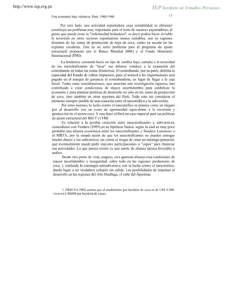 http://www.iep.org.pe
13Una economía bajo violencia: Perú, 1980-1990
Por otro lado, una actividad exportadora cuya rentabilidad es altísima3
constituye un problema muy importante para el resto de sectores exportadores, al
punto que puede crear la "enfermedad holandesa", es decir podría hacer inviable
la inversión en otros sectores exportadores menos rentables, aun en regiones
distantes de las zonas de producción de hoja de coca, como ya sucede en las
regiones cocaleras. Este es un serio problema para el programa de ajuste
estructural propuesto por el Banco Mundial (BM) y el Fondo Monetario
Internacional (FMI).
La tendencia constante hacia un tipo de cambio bajo, sumada a la necesidad
de los narcotraficantes de "lavar" sus dólares, conduce a la expansión del
contrabando en todas las zonas fronterizas. El contrabando, por su parte, debilita la
capacidad del Estado de cobrar impuestos, pues el arancel a las importaciones será
pagado en el margen de ganancia al contrabandista, en lugar de llegar a la caja
fiscal. Todas estas consideraciones, que ameritan una investigación rigurosa, han
contribuido a crear condiciones de mayor incertidumbre para estabilizar la
economía y para plantear políticas de desarrollo no sólo en las zonas de producción
de coca, sino también en otras regiones del Perú. Todo esto sin considerar el
elemento siempre posible de una conexión entre el narcotráfico y la subversión.
Por estas razones, la lucha contra el narcotráfico se plantea como un alegato
por el desarrollo con un costo de oportunidad equivalente a la inversión y
producción en el sector coca. Y esto hace al Perú un caso especial para las políticas
de ajuste estructural del BM Y el FMI.
En relación a la posible conexión entre narcotraficantes y subversivos,
coincidimos con Verdera (1989) en su hipótesis básica, según la cual es muy poco
probable una alianza económica entre los narcotraficantes y Sendero Luminoso o
el MRTA, por la simple razón de que los narcotraficantes no pueden entregar
mucho dinero a los subversivos sin correr el riesgo de crear un enemigo potencial,
que eventualmente puede pedir mayores participaciones o "cupos" para financiar
sus actividades. Lo que parece existir es una suerte de alianza táctica favorable a
ambos.
Desde otro punto de vista, empero, esta aparente alianza crea condiciones de
mayor incertidumbre e inseguridad, sobre todo en las regiones productoras de
coca, y confunde la estrategia antisubversiva con la lucha contra el narcotráfico,
dando lugar a un verdadero callejón sin salida. Las posibilidades de impulsar el
desarrollo en las regiones del Alto Huallaga, el valle del Apurímac
3. DESCO (1988) estima que el rendimiento por hectárea de coca es de US$ 4,500,
vis-a-vis US$600 por hectárea de cacao.
 