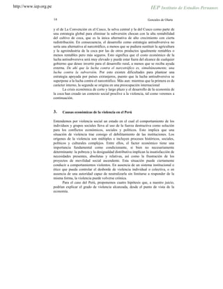 http://www.iep.org.pe
14 Gonzales de Olarte
y el de La Convención en el Cusco, la selva central y la del Cusco como parte de
una estrategia global para eliminar la subversión chocan con la alta rentabilidad
del cultivo de coca, que es la única alternativa de alto crecimiento con cierta
redistribución. En consecuencia, el desarrollo como estrategia antisubversiva no
sería una alternativa al narcotráfico, a menos que se pudiera sustituir la agricultura
y la agroindustria de la coca por las de otros productos igualmente rentables o
menos rentables pero más seguros. Esto significa que el costo económico de la
lucha antisubversiva será muy elevado y puede estar fuera del alcance de cualquier
gobierno que desee invertir para el desarrollo rural, a menos que se reciba ayuda
externa. De ahí que la lucha contra el narcotráfico es, simultáneamente, una
lucha contra la subversión. Por esto existen dificultades para plantear una
estrategia apoyada por países extranjeros, puesto que la lucha antisubversiva se
superpone a la lucha contra el narcotráfico. Más aun: mientras que la primera es de
carácter interno, la segunda se origina en una preocupación internacional
La crisis económica de corto y largo plazo y el desarrollo de la economía de
la coca han creado un contexto social proclive a la violencia, tal como veremos a
continuación.
3. Causas económicas de la violencia en el Perú
Entendemos por violencia social un estado en el cual el comportamiento de los
individuos y grupos sociales lleva al uso de la fuerza destructiva como solución
para los conflictos económicos, sociales y políticos. Esto implica que una
situación de violencia trae consigo el debilitamiento de las instituciones. Los
orígenes de la violencia son múltiples e incluyen procesos históricos, sociales,
políticos y culturales complejos. Entre ellos, el factor económico tiene una
importancia fundamental como condicionante, si bien no necesariamente
determinante: la pobreza y la desigualdad distributiva implican la insatisfacción de
necesidades presentes, absolutas y relativas, así como la frustración de los
proyectos de movilidad social ascendente. Esta situación puede ciertamente
conducir a comportamientos violentos. En ausencia de un sistema institucional o
ético que pueda controlar el desborde de violencia individual o colectiva, o en
ausencia de una autoridad capaz de neutralizarla sin limitarse a responder de la
misma forma, la violencia puede volverse crónica.
Para el caso del Perú, proponemos cuatro hipótesis que, a nuestro juicio,
podrían explicar el grado de violencia alcanzada, desde el punto de vista de la
economía.
 