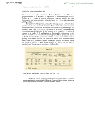 http://www.iep.org.pe
15Una economía bajo violencia: Perú, 1980-1990
Hipótesis I: pobreza más educación
En el Perú, los niveles económicos de la población se han deteriorado
progresivamente. En 1976 el 53% de la población se encontraba bajo la línea de
pobreza, y el 25% bajo la línea de indigencia.4 Diez años después, en 1986,
encontramos que estos porcentajes se han elevado a 60% y 30%, respectivamente
(CEPAL, 1990).
Semejante nivel de pobreza, uno de los más agudos de América Latina,
¿podría, por sí solo, explicar la violencia? Si así fuese, deberíamos encontrar
niveles similares de violencia en países como Bolivia o Ecuador; sin embargo, éste
no parece ser el caso. En el Perú, el crecimiento de la pobreza crítica ha venido,
acompañado, paradójicamente, de un creciente nivel educativo. Tal como se
observa en el cuadro 3, el analfabetismo se ha reducido drásticamente en los
últimos cincuenta años, especialmente entre la juventud. Esto quiere decir que en
el Perú la mayor parte de la población, sobre todo aquella en edad de trabajar, es
pobre y relativamente educada. Esta situación se traduce en el incremento de las
aspiraciones de los individuos y de los grupos para consumir un conjunto mayor
de bienes y servicios o para buscar empleo en función de sus mejores
calificaciones. Si estas nuevas aspiraciones son frustradas,
Fuente: Censos Nacionales de Población, 1940, 1961, 1972, 1981.
4. Están bajo la línea de pobreza aquellos hogares cuyo ingreso familiar no cubre la
canasta para satisfacer sus necesidades básicas; se encuentran bajo la línea de indigencia,
aquellos cuyos ingresos no cubren la canasta de alimentos básicos.
 