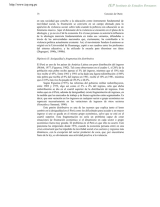 http://www.iep.org.pe
16 Gonzales de Olarte
en una sociedad que concibe a la educación como instrumento fundamental de
movilidad social, la frustración se convierte en un campo abonado para la
aparición de violencia social, sobre todo cuando la pobreza con educación es un
fenómeno masivo. Aquí el detonante de la violencia se encuentra en el plano de la
ideología, y ya no en el de la economía. En el caso peruano es notoria la influencia
de la ideología marxista fundamentalista en todas sus variantes, difundidas a
través de las universidades nacionales que, ciertamente, ha contribuido a la
violencia política actualmente existente. Así, el movimiento Sendero Luminoso se
originó en la Universidad de Huamanga; captó a sus cuadros entre los profesores
del sistema educativo, y ha utilizado la escuela para diseminar sus ideas
(Degregori, 1990a, 1990b).
Hipótesis II: desigualdad y fragmentación distributiva
El Perú es uno de los países de América Latina con peor distribución del ingreso
(Webb, 1977; Figueroa, 1982). Tal como observamos en el cuadro 1, el 20% de la
población más pobre recibe apenas el 3% del ingreso, mientras que el 10% más
rico recibe el 45%. Entre 1961 y 1981 se ha dado una ligera redistribución: el 40%
más pobre que recibía el 8% del ingreso en 1961, recibe el 10% en 1981, mientras
que el 10% más rico ha pasado de 49.2% a 44.6%.
Según Figueroa (1975), las reformas del gobierno militar redistribuyeron,
entre 1969 y 1972, algo así como el 3% a 4% del ingreso, sólo que dicha
redistribución se dio en el cuartil superior de la distribución de ingresos. Esto
indica que en el Perú, además de desigualdad, existe fragmentación de ingresos, en
la medida que los mercados de trabajo y de bienes agrícolas están segmentados. Es
decir, que una variación en los ingresos en cualquier sector o grupo económico no
repercute necesariamente en las variaciones de ingresos de otros sectores
(Gonzales y Samamé, 1990).
Este patrón distributivo es una de las razones que explica tanto el lento
cambio en la desigualdad en el Perú como las dificultades para acceder a un mayor
ingreso si uno se queda en el mismo grupo económico, salvo que se esté en el
cuartil superior. Esta fragmentación no sería un problema capaz de crear
situaciones de frustración económica si el dinamismo en cada sector o grupo
económico fuera muy grande. El problema en el Perú es que ello no ocurre. Este
panorama ha empeorado desde 1976, cuando la economía peruana entró en una
crisis estructural que ha impedido la movilidad social a los sectores y regiones más
dinámicos, con la excepción del sector productor de coca, que, por encontrarse
fuera de la ley, es obviamente una actividad proclive a la violencia.
 