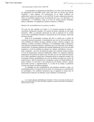 http://www.iep.org.pe
17Una economía bajo violencia: Perú, 1980-1990
La desigualdad y la fragmentación distributiva en el Perú crean frustración de
las aspiraciones de movilidad social, sobre todo entre los jóvenes que buscan
ocupación y altos ingresos. En consecuencia, al no lograr satisfacer sus
aspiraciones, tienen tres caminos: a) irse del Perú; b) tener ocupaciones precarias,
entrar en actividades ilegales (como la producción de coca y sus derivados, o el
contrabando); o c) finalmente, como es el caso de muchos jóvenes frustrados,
pobres y educados5, ser captados por Sendero Luminoso o el MRTA.
Hipótesis III: inestabilidad macroeconómica y política
Tal como ha sido señalado (ver figura 1), la economía peruana ha tenido un
crecimiento fuertemente inestable. Las razones las hemos explicado en otro lugar
(Gonzales, 1989). La principal repercusión ha sido la aparición de un círculo
vicioso entre inestabilidad económica y disminución de las inversiones, sobre todo
del sector privado.
Parte de la inestabilidad económica del Perú se explica por el patrón de
crecimiento primario-exportador y semiindustrial, que crea un ciclo económico con
crisis periódicas de balanza de pagos, debidas en parte a factores exógenos. Sin
embargo, la política económica contribuye a la inestabilidad, dada la alternancia
entre políticas económicas liberales y populistas que se ha observado en los últimos
cuarenta años. Un gobierno populista que expande rápidamente el nivel de actividad
económica a través de políticas de ingreso con carácter redistributivo, provoca -
tarde o temprano - una crisis de balanza de pagos, de la siguiente manera: primero
el nivel de importaciones aumenta rápidamente, debido a la expansión industrial
empujada por las políticas de ingreso; por otro lado, provoca una reducción de parte
de la oferta exportadora, puesto que la demanda interna en expansión compite con
la demanda externa, precipitándose una crisis de balanza de pagos por exceso de
importaciones y falta de exportaciones. Enseguida se ponen en marcha políticas de
ajuste ortodoxo, lo cual lleva a una reducción de las brechas externa e interna,
provocando recesión y empobrecimiento. Y, al cabo de un tiempo, la población
reclama nuevamente un gobierno populista.
Es indudable que una inestabilidad de esta naturaleza también se debe a la
inestabilidad política e institucional de la nación. En consecuencia, la insatisfacción
de necesidades y los conflictos económicos que se agudizan no tienen una vía
institucional de solución o de arbitraje, lo que contribuye a la frustración
5. La mayor parte de condenados por terrorismo, 57.4%, son jóvenes menores de 25
años, de los cuales el 63.8% tiene secundaria completa y estudios universitarios incompletos.
(Chávez de Paz, 1989).
 