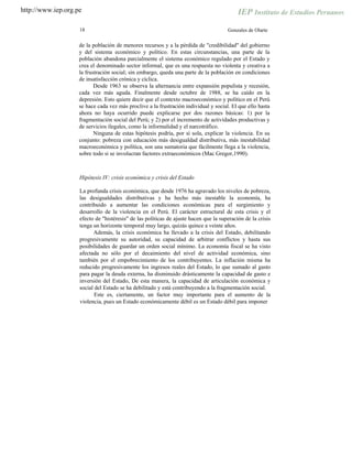 http://www.iep.org.pe
18 Gonzales de Olarte
de la población de menores recursos y a la pérdida de "credibilidad" del gobierno
y del sistema económico y político. En estas circunstancias, una parte de la
población abandona parcialmente el sistema económico regulado por el Estado y
crea el denominado sector informal, que es una respuesta no violenta y creativa a
la frustración social; sin embargo, queda una parte de la población en condiciones
de insatisfacción crónica y cíclica.
Desde 1963 se observa la alternancia entre expansión populista y recesión,
cada vez más aguda. Finalmente desde octubre de 1988, se ha caído en la
depresión. Esto quiere decir que el contexto macroeconómico y político en el Perú
se hace cada vez más proclive a la frustración individual y social. El que ello hasta
ahora no haya ocurrido puede explicarse por dos razones básicas: 1) por la
fragmentación social del Perú; y 2) por el incremento de actividades productivas y
de servicios ilegales, como la informalidad y el narcotráfico.
Ninguna de estas hipótesis podría, por sí sola, explicar la violencia. En su
conjunto: pobreza con educación más desigualdad distributiva, más inestabilidad
macroeconómica y política, son una sumatoria que fácilmente llega a la violencia,
sobre todo si se involucran factores extraeconómicos (Mac Gregor,1990).
Hipótesis IV: crisis económica y crisis del Estado
La profunda crisis económica, que desde 1976 ha agravado los niveles de pobreza,
las desigualdades distributivas y ha hecho más inestable la economía, ha
contribuido a aumentar las condiciones económicas para el surgimiento y
desarrollo de la violencia en el Perú. El carácter estructural de esta crisis y el
efecto de "histéresis" de las políticas de ajuste hacen que la superación de la crisis
tenga un horizonte temporal muy largo, quizás quince a veinte años.
Además, la crisis económica ha llevado a la crisis del Estado, debilitando
progresivamente su autoridad, su capacidad de arbitrar conflictos y hasta sus
posibilidades de guardar un orden social mínimo. La economía fiscal se ha visto
afectada no sólo por el decaimiento del nivel de actividad económica, sino
también por el empobrecimiento de los contribuyentes. La inflación misma ha
reducido progresivamente los ingresos reales del Estado, lo que sumado al gasto
para pagar la deuda externa, ha disminuido drásticamente la capacidad de gasto e
inversión del Estado, De esta manera, la capacidad de articulación económica y
social del Estado se ha debilitado y está contribuyendo a la fragmentación social.
Este es, ciertamente, un factor muy importante para el aumento de la
violencia, pues un Estado económicamente débil es un Estado débil para imponer
 