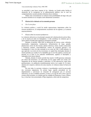 http://www.iep.org.pe
19Una economía bajo violencia: Perú, 1980-1990
su autoridad y para hacer respetar la ley. Además, un Estado pobre facilita el
desarrollo de la corrupción en la administración pública, con lo cual los
comportamientos sociales pierden referentes éticos mínimos.
Dadas estas circunstancias la violencia tiene posibilidades de larga vida, por
lo menos mientras no se recupere cierto dinamismo económico.
4. Efectos de la violencia en la economía peruana
A. En el corto plazo
La violencia política y social ha tenido repercusiones importantes sobre los
recursos productivos, el comportamiento económico de los agentes y el contexto
macroeconómico.
a. Efectos sobre los recursos productivos
La violencia subversiva es la principal causante de la destrucción de activos fijos,
y de la muerte de miles de trabajadores. A ella contribuye la violencia que se
ejerce desde el Estado para reprimir la insurgencia armada.
Durante el período 1980-1989 la destrucción de activos como vehículos
motorizados, maquinarias, instalaciones, infraestructura de riego, ganado,
plantaciones, torres de alta tensión, plantas eléctricas, minas, locales comerciales
y bancarios, puentes, casas-habitación, centros de extensión agrícola y de
investigación y otros, ha sido estimado en un costo de US$ 11,840 millones, lo
que equivale a un tercio de las inversiones en capital fijo efectuadas durante el
mismo período (ver cuadro 4). Es indudable que el stock de capital y recursos por
persona en el Perú se ha reducido notablemente, agudiza el desempleo y
subempleo de la fuerza laboral.
Además, durante el mismo período han muerto 12,402 personas solamente
por efecto del terrorismo y la subversión, de las cuales 4,802 son civiles, 831
integrantes de las fuerzas armadas y policiales y 6,769 subversivos, todos ellos
pertenecientes a la población económicamente activa (ver cuadro 4). Es decir,
además de lo injusto y doloroso de estas muertes, la violencia reduce la fuerza de
trabajo.
Por otro lado, la creciente violencia e incertidumbre social ha provocado
dos corrientes migratorias. En primer lugar, aquella procedente de los
departamentos y provincias en situación de emergencia por el accionar
subversivo, ya sea a ciudades cercanas, a Lima o a la ceja de selva. Pese a que no
existen cifras recientes, es evidente que las ciudades de Huancayo, Cusco, Juliaca,
Ica y Lima han visto acrecentado el flujo migratorio, sobre todo de campesinos
 