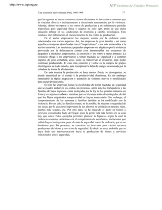 http://www.iep.org.pe
21Una economía bajo violencia: Perú, 1980-1990
que los agentes se hacen renuentes a tomar decisiones de inversión o consumo que
se vinculen directa o indirectamente a situaciones amenazadas por la violencia.
Además, deben incorporar a los costos de producción y de subsistencia partidas
específicas para seguridad física y seguros de todo tipo, amén de que dicha
situación influye en las condiciones de inversión y cambio tecnológico. Esto
conduce, inevitablemente, al encarecimiento de los costos de producción.
En el sector empresarial los mayores costos por la violencia están
relacionados con varios aspectos. Así, las empresas de gran tamaño - así como
aquellas extranjeras identificadas con el "imperialismo" - son más vulnerables a la
acción terrorista. Las medianas y pequeñas empresas son afectadas por la violencia
provocada por la delincuencia común (son innumerables los secuestros de
pequeños y medianos empresarios, la extorsión y los robos a mano armada). La
violencia obliga a los empresarios a tomar medidas de seguridad y a comprar
seguros de gran cobertura, cuyo costo es transferido al producto, para poder
continuar produciendo. El caso más concreto y visible es la compra de grupos
electrógenos de todo tamaño, para reemplazar la falta de energía ocasionada por la
voladura de torres de alta tensión.
De esta manera la producción se hace menos fluida, se desorganiza, se
pierde intensidad en el trabajo y la productividad disminuye. Es sin embargo
remarcable la rápida adaptación y adopción de sistemas nuevos o modificados
para seguir produciendo.
Si bien las empresas tienen la posibilidad de tomar medidas de seguridad
que se pueden incluir en los costos, las personas -sobre todo los trabajadores y las
familias de bajos ingresos- están protegidas por la ley de los grandes números en
Lima y en algunas ciudades, mientras que en el campo están desprotegidas; de ahí
que los flujos migratorios campo-ciudad se hayan acrecentado. Sin embargo, el
comportamiento de las personas y familias también se ha modificado con la
violencia. Por un lado, las familias tratan, en lo posible, de mejorar la seguridad de
sus casas, por lo que parte importante de sus ahorros es utilizada en paredes, rejas,
puertas más seguras, etc. Por otro lado, se ha reducido el gasto en bienes y
servicios consumidos fuera del hogar, pues la gente está más tiempo en su casa
hoy que antes. Estos ejemplos permiten plantear la hipótesis según la cual la
violencia ocasiona variaciones en el comportamiento económico, variaciones que
redistribuyen los ingresos, pues el costo de seguridad contra la violencia, que es un
desahorro para las personas, se convierte en inversión para ciertos sectores
productores de bienes y servicios de seguridad. Es decir, es muy probable que se
haya dado una reestructuración hacia la producción de bienes y servicios
relacionados con la seguridad,
 