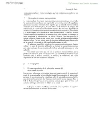 http://www.iep.org.pe
22 Gonzales de Olarte
equipos de reemplazo y ciertas tecnologías, que bajo condiciones normales no son
necesarios.
c. Efectos sobre el contexto macroeconómico
La violencia afecta el contexto macroeconómico en dos direcciones: por un lado,
las acciones terroristas hacen más improbable la inversión, sobre todo aquella de
gran escala nacional y extranjera. Esto significa que la demanda efectiva tiende a
estancarse en el mediano plazo, lo cual influye en la demanda de empleo. En
consecuencia, la violencia es esencialmente recesiva. Por otro lado, el gasto fiscal
es afectado al establecerse una política antisubversiva que aumenta el gasto militar
y la inversión para el desarrollo en las zonas de emergencia. En los diez años de
violencia subversiva hay indicios de aumento en el gasto militar6; sin embargo, la
crisis económica, la hiperinflación y el efecto Oliverva- Tanzi han reducido el
ingreso global del Estado, lo que parece haber afectado la lucha antisubversiva en
el plano militar. Por esta misma razón, la inversión del Estado para el desarrollo
de las zonas de emergencia ha sido muy limitada, cuando no nula.
De adoptarse una política antisubversiva que aumente drásticamente el gasto
militar y el gasto de inversión del Estado, se afectaría la asignación de recursos
para otros sectores. En su conjunto, el nivel de actividad económica se vería
reducido.
Un aspecto que tiene que ver con el contexto macroeconómico, es la
producción de la coca, pasta básica de cocaína y el narcotráfico, en la medida que
repercute sobre la balanza comercial, el empleo y la rentabilidad del sector
exportador. De esto nos ocuparemos enseguida.
En el largo plazoB.
El impacto económico de la subversión: aumento del
riesgo para la inversión
Las acciones subversivas y terroristas tienen un impacto central, al aumentar el
grado de riesgo y ampliar la incertidumbre para el funcionamiento de la economía
peruana. Si nos atenemos a las estadísticas sobre la actividad económica, habría
que decir que la subversión ha, fracasado relativamente a este respecto. Pese a
toda la destrucción provocada, a la continua amenaza para quien invierta y al
aumento del riesgo, la inversión en el Perú no ha cesado
a.
6. El gasto de defensa en el Perú es considerado como un problema de seguridad
nacional. En consecuencia, no se conoce su cifra exacta.
 