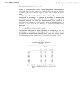 http://www.iep.org.pe
23Una economía bajo violencia: Perú, 1980-1990
durante los últimos diez años, aunque con sus características de baja tendencial
observada, desde los años sesenta (ver cuadro 5). En todo caso, las políticas
económicas y la crisis explicarían mejor las caídas de la inversión en algunos
años.
Lo que sí ha variado por el aumento del riesgo y la violencia es la
composición de la inversión. Así, mientras las inversiones en infraestructura
inmobiliaria aumentaron, disminuyó la inversión en equipo de transporte y
maquinaria industrial. Esto quiere decir, hipotéticamente, que el aumento de la
incertidumbre ha reducido la inversión productiva, que se ha compensado por la
inversión en bienes raíces, lo cual denotaría un comportamiento típicamente
antiriesgo.
b. Impacto del narcotráfico sobre la inversión
No existe aún una evaluación sobre la inversión en el sector de la coca. Se
presume que la inversión por hombre ocupado, tanto en el cultivo de coca como
en la producción de pasta básica, es bastante menor que en otros sectores. Siendo
básicamente una actividad con uso intensivo de mano de obra, la mayor parte
Cuadro 5
Perú: formación bruta de capital fijo
(índices)
FBKF
Total Privada Pública
1979 100 100 100
1980 122 120 129
1981 142 141 142
1982 139 130 166
1983 98 86 137
1984 92 84 119
1985 83 78 96
1986 99 98 101
1987 114 110 126
1988 99 102 89
Fuente: INE, Perú Compendio Estadístico 1988, División
General de indicadores económicos y sociales, Lima,
1989.
 