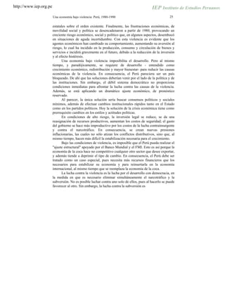 http://www.iep.org.pe
25Una economía bajo violencia: Perú, 1980-1990
estatales sobre el orden existente. Finalmente, las frustraciones económicas, de
movilidad social y política se desencadenaron a partir de 1980, provocando un
creciente riesgo económico, social y político que, en algunos aspectos, desembocó
en situaciones de aguda incertidumbre. Con esta violencia es evidente que los
agentes económicos han cambiado su comportamiento, aumentando su aversión al
riesgo, lo cual ha incidido en la producción, consumo y circulación de bienes y
servicios e incidirá gravemente en el futuro, debido a la reducción de la inversión
y al efecto histéresis.
Una economía bajo violencia imposibilita el desarrollo. Pero al mismo
tiempo, y paradójicamente, se requiere de desarrollo - entendido como
crecimiento económico, redistribución y mayor bienestar- para reducir las causas
económicas de la violencia. En consecuencia, el Perú pareciera ser un país
bloqueado. De ahí que las soluciones deberían venir por el lado de la política y de
las instituciones. Sin embargo, el débil sistema democrático no proporciona
condiciones inmediatas para afrontar la lucha contra las causas de la violencia.
Además, se está aplicando un dramático ajuste económico, de pronóstico
reservado.
Al parecer, la única solución sería buscar consensos políticos y sociales
mínimos, además de efectuar cambios institucionales rápidos tanto en el Estado
como en los partidos políticos. Hoy la solución de la crisis económica tiene como
prerrequisito cambios en los estilos y actitudes políticas.
En condiciones de alto riesgo, la inversión legal se reduce, se da una
reasignación de recursos productivos, aumentan los costos de seguridad; el gasto
del gobierno se hace más improductivo por los costos de la lucha contrainsurgente
y contra el narcotráfico. En consecuencia, se crean nuevas presiones
inflacionarias, las cuales no sólo atizan los conflictos distributivos, sino que, al
mismo tiempo, hacen más difícil la estabilización necesaria para el crecimiento.
Bajo las condiciones de violencia, es imposible que el Perú pueda realizar el
"ajuste estructural" apoyado por el Banco Mundial y el FMI. Esto es así porque la
economía de la coca hace no competitivo cualquier otro sector que desee exportar,
y además tiende a deprimir el tipo de cambio. En consecuencia, el Perú debe ser
tratado como un caso especial, pues necesita más recursos financieros que los
necesarios para estabilizar su economía y para reinsertarla en la economía
internacional, al mismo tiempo que se reemplaza la economía de la coca.
La lucha contra la violencia es la lucha por el desarrollo con democracia, en
la medida en que es necesario eliminar simultáneamente el narcotráfico y la
subversión. No es posible luchar contra uno solo de ellos, pues al hacerlo se puede
favorecer al otro. Sin embargo, la lucha contra la subversión es
 