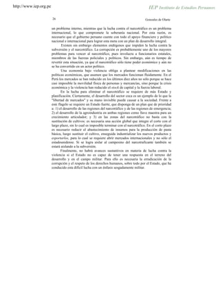 http://www.iep.org.pe
26 Gonzales de Olarte
un problema interno, mientras que la lucha contra el narcotráfico es un problema
internacional, lo que compromete la soberanía nacional. Por esta razón, es
necesario que el gobierno peruano cuente con todo el apoyo financiero y político
nacional e internacional para lograr esta meta con un plan de desarrollo integral.
Existen sin embargo elementos endógenos que impiden la lucha contra la
subversión y el narcotráfico. La corrupción es probablemente uno de los mayores
problemas para vencer al narcotráfico, pues involucra a funcionarios estatales,
miembros de las fuerzas policiales y políticos. Sin embargo, aún es tiempo de
revertir esta situación, ya que el narcotráfico sólo tiene poder económico y aún no
se ha convertido en un actor político.
Una economía bajo violencia obliga a plantear modificaciones en las
políticas económicas, que asumen que los mercados funcionan fluidamente. En el
Perú los mercados se han reducido en los últimos diez años no sólo porque se hace
casi imposible la movilidad física de personas y mercancías, sino porque la crisis
económica y la violencia han reducido el stock de capital y la fuerza laboral.
En la lucha para eliminar el narcotráfico se requiere de más Estado y
planificación. Ciertamente, el desarrollo del sector coca es un ejemplo de lo que la
"libertad de mercados" y su mano invisible puede causar a la sociedad. Frente a
este flagelo se requiere un Estado fuerte, que disponga de un plan que de prioridad
a: 1) el desarrollo de las regiones del narcotráfico y de las regiones de emergencia;
2) el desarrollo de la agroindustria en ambas regiones como llave maestra para un
crecimiento articulador; y 3) en las zonas del narcotráfico no basta con la
sustitución de cultivos: es necesaria una acción global que integre el corto con el
largo plazo, sin lo cual es imposible terminar con el narcotráfico. En el corto plazo
es necesario reducir el abastecimiento de insumos para la producción de pasta
básica, luego sustituir el cultivo, enseguida industrializar los nuevos productos y
exportarlos, para lo cual se requiere abrir mercados internacionales y no sólo el
estadounidense. Si se logra aislar al campesino del narcotraficante también se
estará aislando a la subversión.
Finalmente, no habrá avances sustantivos en materia de lucha contra la
violencia si el Estado no es capaz de tener una respuesta en el terreno del
desarrollo y en el campo militar. Para ello es necesaria la erradicación de la
corrupción y el respeto de los derechos humanos, sobre todo por el Estado, que ha
conducido esta difícil lucha con un énfasis sesgadamente militar.
 