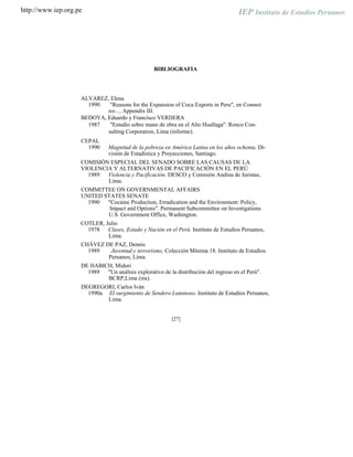 http://www.iep.org.pe
BIBLIOGRAFIA
ALVAREZ, Elena
1990 "Reasons for the Expansion of Coca Exports in Peru", en Commit
tee..., Appendix III.
BEDOYA, Eduardo y Francisco VERDERA
1987 "Estudio sobre mano de obra en el Alto Huallaga". Ronco Con-
sulting Corporation, Lima (informe).
CEPAL
1990 Magnitud de la pobreza en América Latina en los años ochenta. Di-
visión de Estadística y Proyecciones, Santiago.
COMISIÓN ESPECIAL DEL SENADO SOBRE LAS CAUSAS DE LA
VIOLENCIA Y ALTERNATIVAS DE PACIFICACIÓN EN EL PERÚ
1989 Violencia y Pacificación. DESCO y Comisión Andina de Juristas,
Lima.
COMMITTEE ON GOVERNMENTAL AFFAIRS
UNITED STATES SENATE
1990 "Cocaine Production, Erradication and the Environment: Policy,
Impact and Options". Permanent Subcommittee on Investigations
U.S. Government Office, Washington.
COTLER, Julio
1978 Clases, Estado y Nación en el Perú. Instituto de Estudios Peruanos,
Lima.
CHÁVEZ DE PAZ, Dennis
1989 Juventud y terrorismo, Colección Mínima 18. Instituto de Estudios
Peruanos, Lima.
DE HABICH, Midori
1989 "Un análisis explorativo de la distribución del ingreso en el Perú".
BCRP,Lima (ms).
DEGREGORI, Carlos Iván
1990a El surgimiento de Sendero Luminoso. Instituto de Estudios Peruanos,
Lima.
[27]
 