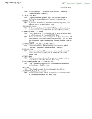 http://www.iep.org.pe
28 Gonzales de Olarte
1990b "Ciencias Sociales. La revolución de los manuales", Instituto de
Estudios Peruanos, Lima (ms.).
DOUROJEANNI, Marc J.
1990 "The Environmental Impact of coca Cultivation and Cocaine in
the Peruvian Amazon Basin", en Committee..., Appendix IV.
FIGUEROA, Adolfo
1982 El problema distributivo en diferentes contextos sociopolíticos y eco-
nómicos, Perú 1950-1980. CISEPA, Lima.
FITZGERALD, E.V.K.
1981 La Economía Política del Perú 1956-1978. Desarrollo económico y
reestructuración del capital. Instituto de Estudios Peruanos, Lima.
GONZALES DE OLARTE, Efraín
1986 Crisis y democracia: El Perú en busca de un nuevo paradigma de de-
sarrollo, Documento de Trabajo, CLACSO, Quito.
"Under accumulation and desintegration in Peru: Economic and
Political Crisis", Conferencia Internacional Economic Crisis and Third
World Countries: Impact and Response, Kingston, Jamaica. UNRISD,
Ginebra.
GONZALES DE OLARTE, Efraín y SAMAMÉ Lilian
1990 "Políticas económicas, gobernabilidad y subdesarrollo en el Perú
1963-1990". Instituto de Estudios Peruanos, Lima (ms.).
HERRERA, César
1989 Restricción de divisas. Efectos macroeconómicos y alternativas de
política, Documento de Trabajo Nº 29. Instituto de Estudios Pe-
ruanos, Lima.
HOPKINS, Raúl
1990 Políticas económicas y desarrollo agropecuario: la experiencia re-
ciente. Instituto de Estudios Peruanos, Lima (ms.).
INSTITUTO NACIONAL DE ESTADÍSTICA (INE)
1989 Perú: Compendio Estadístico 1988. División General de Indicado-
res Económicos y Sociales, Lima.
LAITY, Jim
1989 "The Coca Economy in the Upper Huallaga", Doc. ID (ms.)
MAc GREGOR, Felipe E., S.J. (comp.)
1989 Violencia estructural en el Peru. Marco teórico. Asociación Peruana
de Estudios e Investigación para la Paz, Lima.
1989
 
