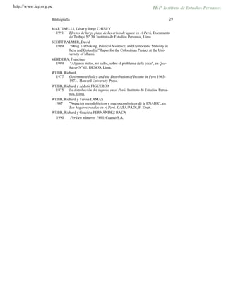 http://www.iep.org.pe
29Bibliografía
MARTINELLI, César y Jorge CHINEY
1991 Efectos de largo plazo de las crisis de ajuste en el Perú, Documento
de Trabajo Nº 39. Instituto de Estudios Peruanos, Lima
SCOTT PALMER, David
1989 "Drug Trafficking, Political Violence, and Democratic Stability in
Peru and Colombia” Paper for the Colombian Project at the Uni-
versity of Miami.
VERDERA, Francisco
1989 "Algunos mitos, no todos, sobre el problema de la coca", en Que-
hacer Nº 61, DESCO, Lima.
WEBB, Richard
1977 Government Policy and the Distribution of Income in Peru 1963-
1973. Harvard University Press.
WEBB, Richard y Aldofo FIGUEROA
1975 La distribución del ingreso en el Perú. Instituto de Estudios Perua-
nos, Lima.
WEBB, Richard y Teresa LAMAS
1987 "Aspectos metodológicos y macroeconómicos de la ENAHR", en
Los hogares rurales en el Perú. GAPA/PADI, F. Ebert.
WEBB, Richard y Graciela FERNÁNDEZ BACA
1990 Perú en números 1990. Cuanto S.A.
 