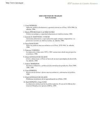 http://www.iep.org.pe
DOCUMENTOS DE TRABAJO
Serie Economía
1. César HERRERA
Inflación, política devaluatoria y apertura externa en el Perú, 1978-1984, 2a.
edición, 1986.
2. Martín PIÑEIRO/Edith S. de OBSCHATKO
Política tecnológica y seguridad alimentaria en América Latina, 1985.
3. Gonzalo D. MARTNER/C. FURCHE
Autonomía alimentaria o especialización según ventajas comparativas: ex-
periencias recientes en América Latina, 2a. edición, 1986.
4. Oscar DANCOURT
Sobre las políticas macroeconómicas en el Perú, 1970-1984, 3a. edición,
1988.
5. Francisco VERDERA
La migración a Lima entre 1972 y 1981: anotaciones desde una perspectiva
económica, 1986.
E6. fraín GONZALES DE OLARTE
Crisis y democracia: el Perú en busca de un nuevo paradigma de desarrollo,
3a. edición, 1989.
7. Andrew MORRISON
Incentivos tributarios y política de descentralización productiva. Perú 1968-
1986, 1988.
8. César HERRERA
Restricción de divisas: efectos macroeconómicos y alternativas de política.
1989.
9. Efraín GONZALES DE OLARTE
Problemas económicos de la regionalización en el Perú, 1989.
10. Raúl HOPKINS y Jorge FANO
La dimensión institucional de la política agraria. El caso de la Oficina Sec-
torial de Planificación Agraria (OSPA), 1990.
 