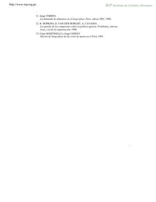 http://www.iep.org.pe
11. Jorge TORRES
La demanda de alimentos en el largo plazo. Perú: odisea 2001, 1990.
12. R. HOPKINS, D. VAN DER BORGHT, A. CAVASSA
La opinión de los campesinos sobre la política agraria. Problemas, alterna-
tivas y rol de la organización, 1990.
13. César MARTINELLI y Jorge CHINEY
Efectos de largo plazo de las crisis de ajuste en el Perú, 1991.
"
 