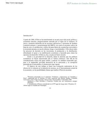 http://www.iep.org.pe
Introducción *
A partir de 1980, el Perú se ha transformado en un país cuya vida social, política y
económica discurre, progresivamente marcada por el signo de la violencia. El
inicio y posterior desarrollo de las acciones subversivas y terroristas de Sendero
Luminoso primero, y posteriormente del MRTA, así como el creciente cultivo de
hoja de coca y la producción y tráfico de pasta básica de cocaína han convertido a
la economía peruana en una de altísimo riesgo e incertidumbre.1 Ello afecta todos
los procesos de decisión en las inversiones, la producción y la distribución,
dificultando el ajuste y la estabilización económica y haciendo poco claras las
opciones de desarrollo. El Perú es, hoy, un país de futuro incierto.
Frente a la gravedad de la situación, llama la atención que las políticas
económicas no hayan interiorizado aún el "efecto violencia", más allá de las
consideraciones acerca del gasto militar y policial. Es también remarcable que,
pese a la implacable actividad destructiva de la subversión y la corrupción
generada por el narcotráfico, la democracia siga vigente.
El objetivo de este trabajo es hacer una evaluación exploratoria de los
efectos de la violencia en la dotación de recursos, en el funcionamiento actual de
la economía y en las posibilidades futuras que tendría el Perú de encontrar
*Ponencia presentada en el seminario "Violencia y democracia en Colombia y
Perú", organizada por el Institute of Latin American and lberian Studies, Columbia
University y New York University. Nueva York, 30 noviembre-1º diciembre 1990.
Agradezco a Pilar Gavilano y Francisco Verdera por sus comentarios siempre
oportunos.
1. Actualmente el Perú es considerado en el 99º lugar de riesgo entre 130 países. El
último lugar es ocupado por Nicaragua.
[5]
 