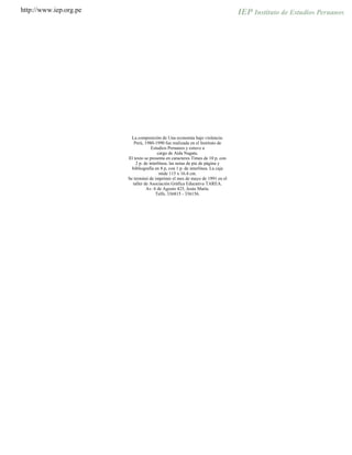 http://www.iep.org.pe
La composición de Una economía bajo violencia:
Perú, 1980-1990 fue realizada en el Instituto de
Estudios Peruanos y estuvo a
cargo de Aída Nagata.
El texto se presenta en caracteres Times de 10 p. con
2 p. de interlínea; las notas de pie de página y
bibliografía en 8 p, con 1 p. de interlínea. La caja
mide 115 x 16.4 cm.
Se terminó de imprimir el mes de mayo de 1991 en el
taller de Asociación Gráfica Educativa TAREA.
Av. 6 de Agosto 425, Jesús María.
Telfs. 336815 - 336156.
 