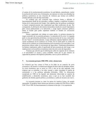 http://www.iep.org.pe
6 Gonzales de Olarte
el camino de la reestructuración económica, la cual debería, naturalmente, incluir
la sustitución del sector coca. Ciertamente, nos interesa ver cómo son afectadas las
políticas económicas en una situación de violencia que incluye un conflicto
armado definido como de baja intensidad.
Es evidente que una economía bajo violencia limita o dificulta el
funcionamiento fluido de los mercados y obliga a ampliar y modificar el grado y
formas de la intervención del Estado. Esto significa que las políticas económicas
se hacen comparativamente más importantes que bajo condiciones de paz. Por
consiguiente, la afirmación del sistema democrático resulta de crucial importancia
para vencer políticamente a la subversión, y exige lograr consensos políticos
desde el Estado para poder replantear también el modelo de crecimiento
económico.
Hemos organizado este trabajo en cuatro partes. La primera presenta los
rasgos esenciales de la economía peruana y la naturaleza de la crisis. La segunda
parte es una aproximación preliminar a la macroeconomía de la coca, como parte
de una "nueva" economía peruana. Luego esbozamos algunas hipótesis sobre las
causas económicas de la violencia en el Perú. En la cuarta parte se evalúa los
efectos de la violencia en el funcionamiento de la economía en el corto plazo y sus
perniciosos efectos sobre el crecimiento de largo plazo. Finalmente presentamos
un balance exploratorio sobre el significado de una economía de alto riesgo y sus
implicaciones en las políticas económicas tanto de corto como de largo plazo.
Tenemos que advertir que la información sobre los aspectos de la violencia
y el narcotráfico es escasa y poco confiable, razón por la que estamos en
capacidad de plantear sólo hipótesis plausibles, mas no juicios definitivos.
1. La economía peruana 1980-1990: crisis y democracia
La violencia que hoy conoce el Perú se ha dado en un contexto de crisis
económica y de retorno a la democracia después de doce años de dictadura militar.
La crisis económica, que se inició en 1976 y aún no ha sido superada, tiene
orígenes que se remontan a los años sesenta y están vinculados al patrón de
crecimiento y a las políticas aplicadas (Gonzales, 1986). La democracia
recuperada en 1980 no ha logrado aún demostrar efectividad en materia de
estabilización y desarrollo económico, pese a que ya se han sucedido dos
gobiernos de distinta opción política y económica y acaba de iniciarse uno nuevo.
La economía peruana es, entre los países de América Latina, de tamaño
intermedio. El producto bruto interno por persona se redujo de US$ 938 en 1980 a
US$ 718 en 1989. Su funcionamiento se sustenta en dos ejes: 1) la exportación
 