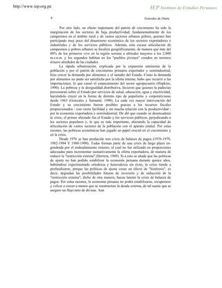 http://www.iep.org.pe
8 Gonzales de Olarte
Por otro lado, un efecto importante del patrón de crecimiento ha sido la
marginación de los sectores de baja productividad, fundamentalmente de los
campesinos en el ámbito rural y de vastos sectores urbanos pobres, quienes han
participado muy poco del dinamismo económico de los sectores exportadores e
industriales y de los servicios públicos. Además, esta escasa articulación de
campesinos y pobres urbanos se focaliza geográficamente, de manera que más del
80% de los primeros vive en la región serrana a altitudes mayores a los 2,800
m.s.n.m. y los segundos habitan en los "pueblos jóvenes" creados en terrenos
eriazos alrededor de las ciudades.
La rápida urbanización, explicada por la expansión autónoma de la
población y por el patrón de crecimiento primario exportador y semiindustrial,
hizo crecer la demanda por alimentos y el tamaño del Estado. Como la demanda
por alimentos no pudo ser satisfecha por la oferta interna, hubo que recurrir a las
importaciones, lo que causó el estancamiento del sector agropecuario (Hopkins,
1990). La pobreza y la desigualdad distributiva, hicieron que quienes la padecían
presionaran sobre el Estado por servicios de salud, educación, agua y electricidad,
haciéndolo crecer en la forma de distinto tipo de populismo y corporativismo
desde 1963 (Gonzales y Samamé, 1990). La cada vez mayor intervención del
Estado y su crecimiento fueron posibles gracias a los recursos fiscales
proporcionados - con cierta facilidad y sin mucha relación con la productividad -
por la economía exportadora y semiindustrial. De ahí que cuando se desencadenó
la crisis, el primer afectado fue el Estado y los servicios públicos, perjudicando a
los sectores populares y, lo que es más importante, afectando la capacidad de
articulación de vastos sectores de la población con el aparato estatal. Por estas
razones, las políticas económicas han jugado un papel crucial en el crecimiento y
en la crisis.
Desde 1976 se han producido tres crisis de balanza de pagos (1976-1978,
1982-1984 Y 1988-1990). Todas forman parte de una crisis de largo plazo en-
gendrada por el endeudamiento externo, el cual no fue utilizado en proporciones
adecuadas para incrementar sustantivamente la oferta exportadora, de manera de
reducir la "restricción externa" (Herrera, 1989). Si a esto se añade que las políticas
de ajuste no han podido estabilizar la economía peruana durante quince años,
habiéndose experimentado ortodoxia y heterodoxia sin éxito, la crisis tiende a
profundizarse, porque las políticas de ajuste crean un efecto de "histéresis", es
decir, degradan las posibilidades futuras de inversión y de reducción de la
"restricción externa"; dicho de otra manera, hacen latente la crisis de balanza de
pagos. Por estas razones, la economía peruana no podrá estabilizarse, recuperarse
y volver a crecer a menos que se reestructure la deuda externa, de tal suerte que se
asegure un flujo neto de divisas. Aun
 