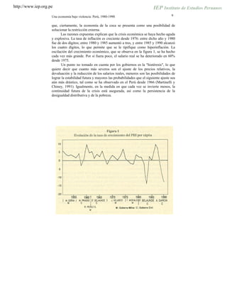 http://www.iep.org.pe
9Una economía bajo violencia: Perú, 1980-1990
que, ciertamente, la economía de la coca se presenta como una posibilidad de
solucionar la restricción externa.
Las razones expuestas explican que la crisis económica se haya hecho aguda
y explosiva. La tasa de inflación es creciente desde 1976: entre dicho año y 1980
fue de dos dígitos; entre 1980 y 1985 aumentó a tres, y entre 1985 y 1990 alcanzó
los cuatro dígitos, lo que permite que se le tipifique como hiperinflación. La
oscilación del crecimiento económico, que se observa en la figura 1, se ha hecho
cada vez más grande. Por si fuera poco, el salario real se ha deteriorado en 60%
desde 1975.
Un punto no tomado en cuenta por los gobiernos es la "histéresis", lo que
quiere decir que cuanto más severos son el ajuste de los precios relativos, la
devaluación y la reducción de los salarios reales, menores son las posibilidades de
lograr la estabilidad futura y mayores las probabilidades que el siguiente ajuste sea
aún más drástico, tal como se ha observado en el Perú desde 1966 (Martinelli y
Chiney, 1991). Igualmente, en la medida en que cada vez se invierte menos, la
continuidad futura de la crisis está asegurada, así como la persistencia de la
desigualdad distributiva y de la pobreza.
 