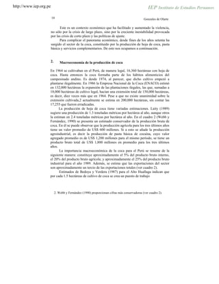 http://www.iep.org.pe
10 Gonzales de Olarte
Este es un contexto económico que ha facilitado y aumentado la violencia,
no sólo por la crisis de largo plazo, sino por la creciente inestabilidad provocada
por las crisis de corto plazo y las políticas de ajuste.
Para complicar el panorama económico, desde fines de los años setenta ha
surgido el sector de la coca, constituido por la producción de hoja de coca, pasta
básica y servicios complementarios. De esto nos ocupamos a continuación.
2. Macroeconomía de la producción de coca
En 1964 se cultivaban en el Perú, de manera legal, 16,360 hectáreas con hoja de
coca. Hasta entonces la coca formaba parte de los hábitos alimenticios del
campesinado andino. Es desde 1974, al parecer, que dicho cultivo empezó a
plantarse ilegalmente. En 1986 la Empresa Nacional de la Coca (ENACO) estimó
en 132,000 hectáreas la expansión de las plantaciones ilegales, las que, sumadas a
18,000 hectáreas de cultivo legal, hacían una extensión total de 150,000 hectáreas,
es decir, diez veces más que en 1964. Pese a que no existe unanimidad sobre la
extensión cultivada,2 actualmente se estima en 200,000 hectáreas, sin contar las
17,255 que fueron erradicadas.
La producción de hoja de coca tiene variadas estimaciones. Laity (1989)
sugiere una producción de 1.3 toneladas métricas por hectárea al año, aunque otros
la estiman en 2.4 toneladas métricas por hectárea al año. En el cuadro 2 (Webb y
Fernández, 1990) se presenta un estimado conservador de la producción bruta de
coca. En él se puede observar que la producción agrícola para los tres últimos años
tiene un valor promedio de US$ 600 millones. Si a esto se añade la producción
agroindustrial, es decir la producción de pasta básica de cocaína, cuyo valor
agregado promedio es de US$ 1,200 millones para el mismo período, se tiene un
producto bruto total de US$ 1,800 millones en promedio para los tres últimos
años.
La importancia macroeconómica de la coca para el Perú se resume de la
siguiente manera: constituye aproximadamente el 5% del producto bruto interno,
el 20% del producto bruto agrícola; y aproximadamente el 25% del producto bruto
industrial para el año 1989. Además, se estima que las exportaciones del sector
son aproximadamente un tercio de las exportaciones totales (ver cuadro 2).
Estimados de Bedoya y Verdera (1987) para el Alto Huallaga indican que
por cada 1.5 hectáreas de cultivo de coca se crea un puesto de trabajo
2. Webb y Fernández (1990) proporcionan cifras más conservadoras (ver cuadro 2).
 
