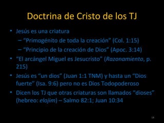 Doctrina de Cristo de los TJ
• Jesús es una criatura
   – “Primogénito de toda la creación” (Col. 1:15)
   – “Principio de la creación de Dios” (Apoc. 3:14)
• “El arcángel Miguel es Jesucristo” (Razonamiento, p.
  215)
• Jesús es “un dios” (Juan 1:1 TNM) y hasta un “Dios
  fuerte” (Isa. 9:6) pero no es Dios Todopoderoso
• Dicen los TJ que otras criaturas son llamados “dioses”
  (hebreo: elojim) – Salmo 82:1; Juan 10:34

                                                      14
 