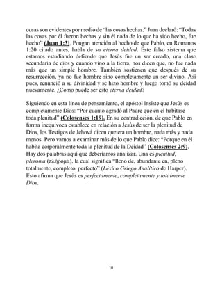 10
cosas son evidentes por medio de “las cosas hechas.” Juan declaró: “Todas
las cosas por él fueron hechas y sin él nada de lo que ha sido hecho, fue
hecho” (Juan 1:3). Pongan atención al hecho de que Pablo, en Romanos
1:20 citado antes, habla de su eterna deidad. Este falso sistema que
estamos estudiando defiende que Jesús fue un ser creado, una clase
secundaria de dios y cuando vino a la tierra, nos dicen que, no fue nada
más que un simple hombre. También sostienen que después de su
resurrección, ya no fue hombre sino completamente un ser divino. Así
pues, renunció a su divinidad y se hizo hombre y luego tomó su deidad
nuevamente. ¿Cómo puede ser esto eterna deidad?
Siguiendo en esta línea de pensamiento, el apóstol insiste que Jesús es
completamente Dios: “Por cuanto agradó al Padre que en él habitase
toda plenitud” (Colosenses 1:19). En su contradicción, de que Pablo en
forma inequívoca establece en relación a Jesús de ser la plenitud de
Dios, los Testigos de Jehová dicen que era un hombre, nada más y nada
menos. Pero vamos a examinar más de lo que Pablo dice: “Porque en él
habita corporalmente toda la plenitud de la Deidad” (Colosenses 2:9).
Hay dos palabras aquí que deberíamos analizar. Una es plenitud,
pleroma (πλήρομα), la cual significa “lleno de, abundante en, pleno
totalmente, completo, perfecto” (Léxico Griego Analítico de Harper).
Esto afirma que Jesús es perfectamente, completamente y totalmente
Dios.
 