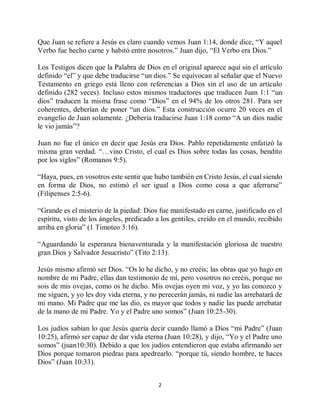 2
Que Juan se refiere a Jesús es claro cuando vemos Juan 1:14, donde dice, “Y aquel
Verbo fue hecho carne y habitó entre nosotros.” Juan dijo, “El Verbo era Dios.”
Los Testigos dicen que la Palabra de Dios en el original aparece aquí sin el artículo
definido “el” y que debe traducirse “un dios.” Se equivocan al señalar que el Nuevo
Testamento en griego está lleno con referencias a Dios sin el uso de un artículo
definido (282 veces). Incluso estos mismos traductores que traducen Juan 1:1 “un
dios” traducen la misma frase como “Dios” en el 94% de los otros 281. Para ser
coherentes, deberían de poner “un dios.” Esta construcción ocurre 20 veces en el
evangelio de Juan solamente. ¿Debería traducirse Juan 1:18 como “A un dios nadie
le vio jamás”?
Juan no fue el único en decir que Jesús era Dios. Pablo repetidamente enfatizó la
misma gran verdad. “…vino Cristo, el cual es Dios sobre todas las cosas, bendito
por los siglos” (Romanos 9:5).
“Haya, pues, en vosotros este sentir que hubo también en Cristo Jesús, el cual siendo
en forma de Dios, no estimó el ser igual a Dios como cosa a que aferrarse”
(Filipenses 2:5-6).
“Grande es el misterio de la piedad: Dios fue manifestado en carne, justificado en el
espíritu, visto de los ángeles, predicado a los gentiles, creído en el mundo, recibido
arriba en gloria” (1 Timoteo 3:16).
“Aguardando la esperanza bienaventurada y la manifestación gloriosa de nuestro
gran Dios y Salvador Jesucristo” (Tito 2:13).
Jesús mismo afirmó ser Dios. “Os lo he dicho, y no creéis; las obras que yo hago en
nombre de mi Padre, ellas dan testimonio de mí, pero vosotros no creéis, porque no
sois de mis ovejas, como os he dicho. Mis ovejas oyen mi voz, y yo las conozco y
me siguen, y yo les doy vida eterna, y no perecerán jamás, ni nadie las arrebatará de
mi mano. Mi Padre que me las dio, es mayor que todos y nadie las puede arrebatar
de la mano de mi Padre. Yo y el Padre uno somos” (Juan 10:25-30).
Los judíos sabían lo que Jesús quería decir cuando llamó a Dios “mi Padre” (Juan
10:25), afirmó ser capaz de dar vida eterna (Juan 10:28), y dijo, “Yo y el Padre uno
somos” (juan10:30). Debido a que los judíos entendieron que estaba afirmando ser
Dios porque tomaron piedras para apedrearlo. “porque tú, siendo hombre, te haces
Dios” (Juan 10:33).
 
