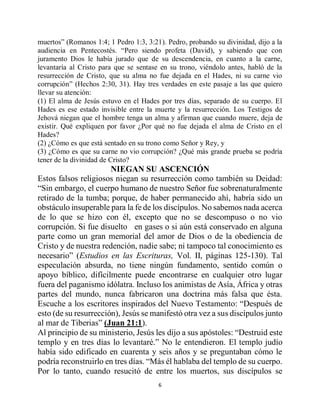 6
muertos” (Romanos 1:4; 1 Pedro 1:3, 3:21). Pedro, probando su divinidad, dijo a la
audiencia en Pentecostés. “Pero siendo profeta (David), y sabiendo que con
juramento Dios le había jurado que de su descendencia, en cuanto a la carne,
levantaría al Cristo para que se sentase en su trono, viéndolo antes, habló de la
resurrección de Cristo, que su alma no fue dejada en el Hades, ni su carne vio
corrupción” (Hechos 2:30, 31). Hay tres verdades en este pasaje a las que quiero
llevar su atención:
(1) El alma de Jesús estuvo en el Hades por tres días, separado de su cuerpo. El
Hades es ese estado invisible entre la muerte y la resurrección. Los Testigos de
Jehová niegan que el hombre tenga un alma y afirman que cuando muere, deja de
existir. Qué expliquen por favor ¿Por qué no fue dejada el alma de Cristo en el
Hades?
(2) ¿Cómo es que está sentado en su trono como Señor y Rey, y
(3) ¿Cómo es que su carne no vio corrupción? ¿Qué más grande prueba se podría
tener de la divinidad de Cristo?
NIEGAN SU ASCENCIÓN
Estos falsos religiosos niegan su resurrección como también su Deidad:
“Sin embargo, el cuerpo humano de nuestro Señor fue sobrenaturalmente
retirado de la tumba; porque, de haber permanecido ahí, habría sido un
obstáculo insuperable para la fe de los discípulos. No sabemos nada acerca
de lo que se hizo con él, excepto que no se descompuso o no vio
corrupción. Si fue disuelto en gases o si aún está conservado en alguna
parte como un gran memorial del amor de Dios o de la obediencia de
Cristo y de nuestra redención, nadie sabe; ni tampoco tal conocimiento es
necesario” (Estudios en las Escrituras, Vol. II, páginas 125-130). Tal
especulación absurda, no tiene ningún fundamento, sentido común o
apoyo bíblico, difícilmente puede encontrarse en cualquier otro lugar
fuera del paganismo idólatra. Incluso los animistas de Asía, África y otras
partes del mundo, nunca fabricaron una doctrina más falsa que ésta.
Escuche a los escritores inspirados del Nuevo Testamento: “Después de
esto (de su resurrección), Jesús se manifestó otra vez a sus discípulos junto
al mar de Tiberias” (Juan 21:1).
Al principio de su ministerio, Jesús les dijo a sus apóstoles: “Destruid este
templo y en tres días lo levantaré.” No le entendieron. El templo judío
había sido edificado en cuarenta y seis años y se preguntaban cómo le
podría reconstruirlo en tres días. “Más él hablaba del templo de su cuerpo.
Por lo tanto, cuando resucitó de entre los muertos, sus discípulos se
 