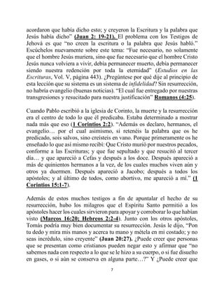 7
acordaron que había dicho esto; y creyeron la Escritura y la palabra que
Jesús había dicho” (Juan 2: 19-21). El problema con los Testigos de
Jehová es que “no creen la escritura o la palabra que Jesús habló.”
Escúchelos nuevamente sobre este tema: “Fue necesario, no solamente
que el hombre Jesús muriera, sino que fue necesario que el hombre Cristo
Jesús nunca volviera a vivir, debía permanecer muerto, debía permanecer
siendo nuestra redención por toda la eternidad” (Estudios en las
Escrituras, Vol. V, página 443). ¿Pregúntese por qué dije al principio de
esta lección que su sistema es un sistema de infidelidad? Sin resurrección,
no habría evangelio (buenas noticias). “El cual fue entregado por nuestras
transgresiones y resucitado para nuestra justificación” Romanos (4:25).
Cuando Pablo escribió a la iglesia de Corinto, la muerte y la resurrección
era el centro de todo lo que él predicaba. Estaba determinado a mostrar
nada más que eso (1 Corintios 2:2). “Además os declaro, hermanos, el
evangelio… por el cual asimismo, si retenéis la palabra que os he
predicado, sois salvos, sino creísteis en vano. Porque primeramente os he
enseñado lo que así mismo recibí: Que Cristo murió por nuestros pecados,
conforme a las Escrituras; y que fue sepultado y que resucitó al tercer
día… y que apareció a Cefas y después a los doce. Después apareció a
más de quinientos hermanos a la vez, de los cuales muchos viven aún y
otros ya duermen. Después apareció a Jacobo; después a todos los
apóstoles; y al último de todos, como abortivo, me apareció a mí.” (1
Corintios 15:1-7).
Además de estos muchos testigos a fin de apuntalar el hecho de su
resurrección, hubo los milagros que el Espíritu Santo permitió a los
apóstoles hacer los cuales sirvieron para apoyar y corroborar lo que habían
visto (Marcos 16:20; Hebreos 2:2-4). Junto con los otros apóstoles,
Tomás podría muy bien documentar su resurrección. Jesús le dijo, “Pon
tu dedo y mira mis manos y acerca tu mano y métela en mi costado; y no
seas incrédulo, sino creyente” (Juan 20:27). ¿Puede creer que personas
que se presentan como cristianos pueden negar esto y afirmar que “no
sabemos nada con respecto a lo que se le hizo a su cuerpo, o si fue disuelto
en gases, o si aún se conserva en alguna parte…?” Y ¿Puede creer que
 