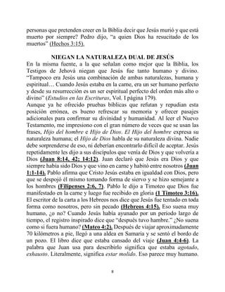 8
personas que pretenden creer en la Biblia decir que Jesús murió y que está
muerto por siempre? Pedro dijo, “a quien Dios ha resucitado de los
muertos” (Hechos 3:15).
NIEGAN LA NATURALEZA DUAL DE JESÚS
En la misma fuente, a la que señalan como mejor que la Biblia, los
Testigos de Jehová niegan que Jesús fue tanto humano y divino.
“Tampoco era Jesús una combinación de ambas naturalezas, humana y
espiritual… Cuando Jesús estaba en la carne, era un ser humano perfecto
y desde su resurrección es un ser espiritual perfecto del orden más alto o
divino” (Estudios en las Escrituras, Vol. I página 179).
Aunque ya he ofrecido pruebas bíblicas que refutan y repudian esta
posición errónea, es bueno refrescar su memoria y ofrecer pasajes
adicionales para confirmar su divinidad y humanidad. Al leer el Nuevo
Testamento, me impresiono con el gran número de veces que se usan las
frases, Hijo del hombre e Hijo de Dios. El Hijo del hombre expresa su
naturaleza humana; el Hijo de Dios habla de su naturaleza divina. Nadie
debe sorprenderse de eso, ni deberían encontrarlo difícil de aceptar. Jesús
repetidamente les dijo a sus discípulos que venía de Dios y que volvería a
Dios (Juan 8:14, 42; 14:12). Juan declaró que Jesús era Dios y que
siempre había sido Dios y que vino en carne y habitó entre nosotros (Juan
1:1-14). Pablo afirma que Cristo Jesús estaba en igualdad con Dios, pero
que se despojó él mismo tomando forma de siervo y se hizo semejante a
los hombres (Filipenses 2:6, 7). Pablo le dijo a Timoteo que Dios fue
manifestado en la carne y luego fue recibido en gloria (1 Timoteo 3:16).
El escritor de la carta a los Hebreos nos dice que Jesús fue tentado en toda
forma como nosotros, pero sin pecado (Hebreos 4:15). Eso suena muy
humano, ¿o no? Cuando Jesús había ayunado por un periodo largo de
tiempo, el registro inspirado dice que “después tuvo hambre.” ¿No suena
como si fuera humano? (Mateo 4:2). Después de viajar aproximadamente
70 kilómetros a pie, llegó a una aldea en Samaria y se sentó el bordo de
un pozo. El libro dice que estaba cansado del viaje (Juan 4:4-6). La
palabra que Juan usa para describirlo significa que estaba agotado,
exhausto. Literalmente, significa estar molido. Eso parece muy humano.
 