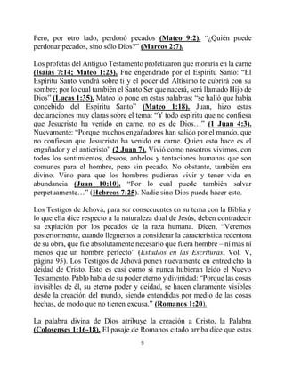 9
Pero, por otro lado, perdonó pecados (Mateo 9:2). “¿Quién puede
perdonar pecados, sino sólo Dios?” (Marcos 2:7).
Los profetas del Antiguo Testamento profetizaron que moraría en la carne
(Isaías 7:14; Mateo 1:23). Fue engendrado por el Espíritu Santo: “El
Espíritu Santo vendrá sobre ti y el poder del Altísimo te cubrirá con su
sombre; por lo cual también el Santo Ser que nacerá, será llamado Hijo de
Dios” (Lucas 1:35). Mateo lo pone en estas palabras: “se halló que había
concebido del Espíritu Santo” (Mateo 1:18). Juan, hizo estas
declaraciones muy claras sobre el tema: “Y todo espíritu que no confiesa
que Jesucristo ha venido en carne, no es de Dios…” (1 Juan 4:3).
Nuevamente: “Porque muchos engañadores han salido por el mundo, que
no confiesan que Jesucristo ha venido en carne. Quien esto hace es el
engañador y el anticristo” (2 Juan 7). Vivió como nosotros vivimos, con
todos los sentimientos, deseos, anhelos y tentaciones humanas que son
comunes para el hombre, pero sin pecado. No obstante, también era
divino. Vino para que los hombres pudieran vivir y tener vida en
abundancia (Juan 10:10). “Por lo cual puede también salvar
perpetuamente…” (Hebreos 7:25). Nadie sino Dios puede hacer esto.
Los Testigos de Jehová, para ser consecuentes en su tema con la Biblia y
lo que ella dice respecto a la naturaleza dual de Jesús, deben contradecir
su expiación por los pecados de la raza humana. Dicen, “Veremos
posteriormente, cuando lleguemos a considerar la característica redentora
de su obra, que fue absolutamente necesario que fuera hombre – ni más ni
menos que un hombre perfecto” (Estudios en las Escrituras, Vol. V,
página 95). Los Testigos de Jehová ponen nuevamente en entredicho la
deidad de Cristo. Esto es casi como si nunca hubieran leído el Nuevo
Testamento. Pablo habla de su poder eterno y divinidad: “Porque las cosas
invisibles de él, su eterno poder y deidad, se hacen claramente visibles
desde la creación del mundo, siendo entendidas por medio de las cosas
hechas, de modo que no tienen excusa.” (Romanos 1:20).
La palabra divina de Dios atribuye la creación a Cristo, la Palabra
(Colosenses 1:16-18). El pasaje de Romanos citado arriba dice que estas
 