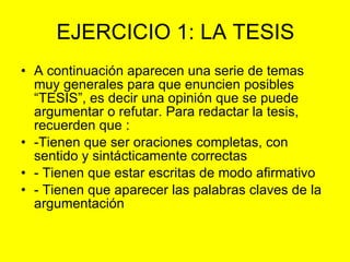 EJERCICIO 1: LA TESIS A continuación aparecen una serie de temas muy generales para que enuncien posibles “TESIS”, es decir una opinión que se puede argumentar o refutar. Para redactar la tesis, recuerden que : -Tienen que ser oraciones completas, con sentido y sintácticamente correctas - Tienen que estar escritas de modo afirmativo - Tienen que aparecer las palabras claves de la argumentación 