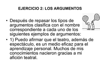 EJERCICIO 2: LOS ARGUMENTOS Después de repasar los tipos de argumentos clasifica con el nombre correspondiente a cada uno de los siguientes ejemplos de argumentos: 1) Puedo afirmar que el teatro, además de espectáculo, es un medio eficaz para el aprendizaje personal. Muchos de mis conocimientos nacieron gracias a mi afición teatral. 