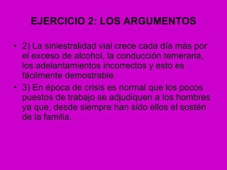 EJERCICIO 2: LOS ARGUMENTOS 2) La siniestralidad vial crece cada día más por el exceso de alcohol, la conducción temeraria, los adelantamientos incorrectos y esto es fácilmente demostrable. 3) En época de crisis es normal que los pocos puestos de trabajo se adjudiquen a los hombres ya que, desde siempre han sido ellos el sostén de la familia. 