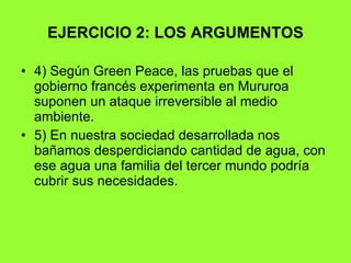 EJERCICIO 2: LOS ARGUMENTOS 4) Según Green Peace, las pruebas que el gobierno francés experimenta en Mururoa suponen un ataque irreversible al medio ambiente. 5) En nuestra sociedad desarrollada nos bañamos desperdiciando cantidad de agua, con ese agua una familia del tercer mundo podría cubrir sus necesidades. 