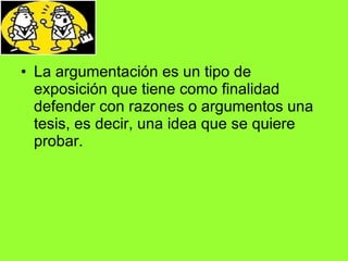 La argumentación es un tipo de exposición que tiene como finalidad defender con razones o argumentos una tesis, es decir, una idea que se quiere probar. 