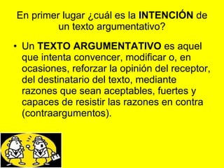 En primer lugar ¿cuál es la  INTENCIÓN  de un texto argumentativo? Un  TEXTO ARGUMENTATIVO  es aquel que intenta convencer, modificar o, en ocasiones, reforzar la opinión del receptor, del destinatario del texto, mediante razones que sean aceptables, fuertes y capaces de resistir las razones en contra (contraargumentos). 