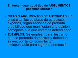 En tercer lugar ¿qué tipo de ARGUMENTOS podemos utilizar? CITAS O ARGUMENTOS DE AUTORIDAD :  En él se citan las palabras de estudiosos, expertos, organizaciones de probada credibilidad que manifiestan una opinión semejante a la que estamos defendiendo EJEMPLOS:  Se emplean para ilustrar lo que se pretende demostrar y defender; sirven, por tanto, como factor indispensable para lograr la persuasión. 
