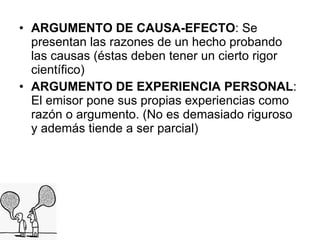 ARGUMENTO DE CAUSA-EFECTO : Se presentan las razones de un hecho probando las causas (éstas deben tener un cierto rigor científico) ARGUMENTO DE EXPERIENCIA PERSONAL : El emisor pone sus propias experiencias como razón o argumento. (No es demasiado riguroso y además tiende a ser parcial)  