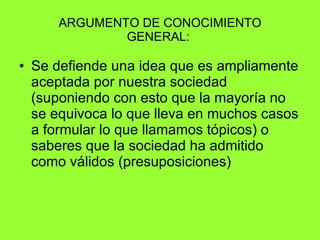 ARGUMENTO DE CONOCIMIENTO GENERAL:  Se defiende una idea que es ampliamente aceptada por nuestra sociedad (suponiendo con esto que la mayoría no se equivoca lo que lleva en muchos casos a formular lo que llamamos tópicos) o saberes que la sociedad ha admitido como válidos (presuposiciones) 