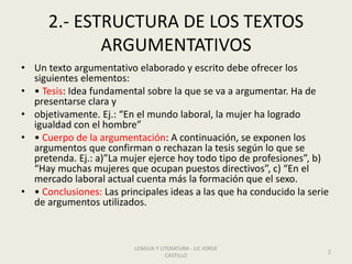 2.- ESTRUCTURA DE LOS TEXTOS
ARGUMENTATIVOS
• Un texto argumentativo elaborado y escrito debe ofrecer los
siguientes elementos:
• • Tesis: Idea fundamental sobre la que se va a argumentar. Ha de
presentarse clara y
• objetivamente. Ej.: “En el mundo laboral, la mujer ha logrado
igualdad con el hombre”
• • Cuerpo de la argumentación: A continuación, se exponen los
argumentos que confirman o rechazan la tesis según lo que se
pretenda. Ej.: a)”La mujer ejerce hoy todo tipo de profesiones”, b)
“Hay muchas mujeres que ocupan puestos directivos”, c) “En el
mercado laboral actual cuenta más la formación que el sexo.
• • Conclusiones: Las principales ideas a las que ha conducido la serie
de argumentos utilizados.
LENGUA Y LITERATURA - LIC JORGE
CASTILLO
2
 