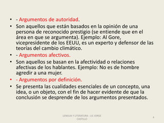 • - Argumentos de autoridad.
• Son aquellos que están basados en la opinión de una
persona de reconocido prestigio (se entiende que en el
área en que se argumenta). Ejemplo: Al Gore,
vicepresidente de los EEUU, es un experto y defensor de las
teorías del cambio climático.
• - Argumentos afectivos.
• Son aquellos se basan en la afectividad o relaciones
afectivas de los hablantes. Ejemplo: No es de hombre
agredir a una mujer.
• - Argumentos por definición.
• Se presenta las cualidades esenciales de un concepto, una
idea, o un objeto, con el fin de hacer evidente de que la
conclusión se desprende de los argumentos presentados.
LENGUA Y LITERATURA - LIC JORGE
CASTILLO
4
 