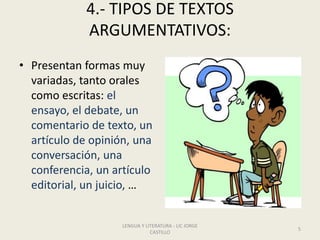 4.- TIPOS DE TEXTOS
ARGUMENTATIVOS:
• Presentan formas muy
variadas, tanto orales
como escritas: el
ensayo, el debate, un
comentario de texto, un
artículo de opinión, una
conversación, una
conferencia, un artículo
editorial, un juicio, …
LENGUA Y LITERATURA - LIC JORGE
CASTILLO
5
 