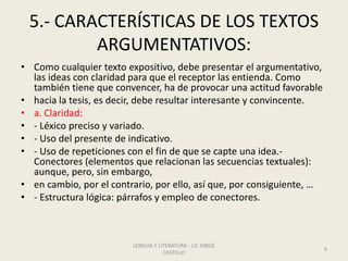 5.- CARACTERÍSTICAS DE LOS TEXTOS
ARGUMENTATIVOS:
• Como cualquier texto expositivo, debe presentar el argumentativo,
las ideas con claridad para que el receptor las entienda. Como
también tiene que convencer, ha de provocar una actitud favorable
• hacia la tesis, es decir, debe resultar interesante y convincente.
• a. Claridad:
• - Léxico preciso y variado.
• - Uso del presente de indicativo.
• - Uso de repeticiones con el fin de que se capte una idea.-
Conectores (elementos que relacionan las secuencias textuales):
aunque, pero, sin embargo,
• en cambio, por el contrario, por ello, así que, por consiguiente, …
• - Estructura lógica: párrafos y empleo de conectores.
LENGUA Y LITERATURA - LIC JORGE
CASTILLO
6
 