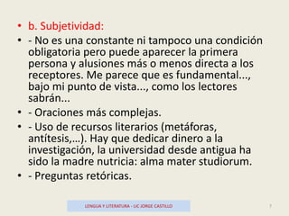 • b. Subjetividad:
• - No es una constante ni tampoco una condición
obligatoria pero puede aparecer la primera
persona y alusiones más o menos directa a los
receptores. Me parece que es fundamental...,
bajo mi punto de vista..., como los lectores
sabrán...
• - Oraciones más complejas.
• - Uso de recursos literarios (metáforas,
antítesis,…). Hay que dedicar dinero a la
investigación, la universidad desde antigua ha
sido la madre nutricia: alma mater studiorum.
• - Preguntas retóricas.
LENGUA Y LITERATURA - LIC JORGE CASTILLO 7
 