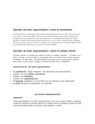 Ejemplo de texto argumentativo sobre la honestidad.
La honestidad es considerada como la mejor herramienta de éxito en la vida. Sin ser honesto
en la vida, se vuelve muy difícil crear una relación de amistad o amor real y confiable con
cualquier persona. Las personas que generalmente se acostumbran para decir la verdad
pueden ser capaces de construir mejores relaciones y, por lo tanto, un mundo mejor. Algunas
personas que no se atreven a decir la verdad a sus seres queridos, por lo general eligen mentir
y enfrentan malas situaciones a causa de esa deshonestidad.
Ejemplo de texto argumentativo sobre el trabajo infantil
El trabajo infantil es el trabajo que realizan los niños en cualquier disciplina. El trabajo de los
niños y las niñas es un acto ilegal en varios paises, que va en contra de los derechos humanos
de disfrutar una niñez plena. El trabajo infantil acarrea una serie de consecuencias negativas
para el niño, ya que se pone en peligro su normal desarrollo físico y psiquiátrico.
Características del texto argumentativo
 Es planificado. Debe mantener una secuencia de razonamiento.
 Cuenta con una clásica estructura.
 Plantea una hipótesis.
 Cuenta con argumentación.
 El lenguaje empleado es el formal y la voz utilizada es la impersonal.
 La idea siempre es expresada con claridad.
LOS TEXTOS ARGUMENTATIVOS
CONCEPTO
Texto argumentativo es todo aquel discurso en el que el autor intenta convencer,
modificar o reforzar la opinión del lector u oyente sobre su hipótesis o punto de vista,
mediante justificaciones coherentes que sustenten su idea.
 