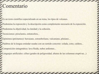 Comentario Es un texto científico especializado en un tema, los tipos de volcanes.   Predomina la exposición y la descripción como complemento necesario de la exposición.   Predomina la objetividad, la claridad y la cohesión.   Tecnicismos: piroclastos, estratosfera...   Epónimos (préstamos): hawaiano, estramboliano, vulcaniano, pliniano...   Palabras de la lengua estándar usadas con un sentido concreto: colada, cono, caldera...   Composición sintagmática: lava fluida, nubes ardientes...   Lenguajes artificiales: cifras (grados de peligrosidad, alturas de las columnas eruptivas...) 