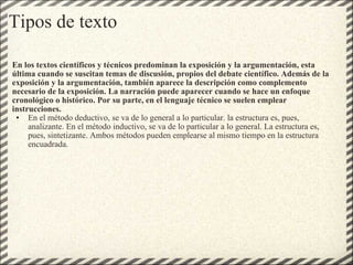 Tipos de texto En los textos científicos y técnicos predominan la exposición y la argumentación, esta última cuando se suscitan temas de discusión, propios del debate científico. Además de la exposición y la argumentación, también aparece la descripción como complemento necesario de la exposición. La narración puede aparecer cuando se hace un enfoque cronológico o histórico. Por su parte, en el lenguaje técnico se suelen emplear instrucciones. En el método deductivo, se va de lo general a lo particular. la estructura es, pues, analizante. En el método inductivo, se va de lo particular a lo general. La estructura es, pues, sintetizante. Ambos métodos pueden emplearse al mismo tiempo en la estructura encuadrada. 