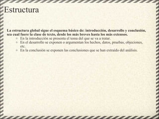 Estructura La estructura global sigue el esquema básico de: introducción, desarrollo y conclusión, sea cual fuere la clase de texto, desde los más breves hasta los más extensos. En la introducción se presenta el tema del que se va a tratar. En el desarrollo se exponen o argumentan los hechos, datos, pruebas, objeciones, etc. En la conclusión se exponen las conclusiones que se han extraído del análisis. 