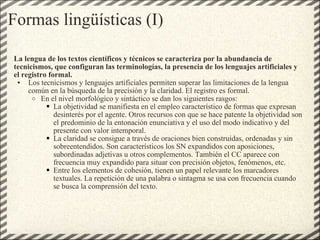 Formas lingüísticas (I) La lengua de los textos científicos y técnicos se caracteriza por la abundancia de tecnicismos, que configuran las terminologías, la presencia de los lenguajes artificiales y el registro formal. Los tecnicismos y lenguajes artificiales permiten superar las limitaciones de la lengua común en la búsqueda de la precisión y la claridad. El registro es formal. En el nivel morfológico y sintáctico se dan los siguientes rasgos: La objetividad se manifiesta en el empleo característico de formas que expresan desinterés por el agente. Otros recursos con que se hace patente la objetividad son el predominio de la entonación enunciativa y el uso del modo indicativo y del presente con valor intemporal. La claridad se consigue a través de oraciones bien construidas, ordenadas y sin sobreentendidos. Son característicos los SN expandidos con aposiciones, subordinadas adjetivas u otros complementos. También el CC aparece con frecuencia muy expandido para situar con precisión objetos, fenómenos, etc. Entre los elementos de cohesión, tienen un papel relevante los marcadores textuales. La repetición de una palabra o sintagma se usa con frecuencia cuando se busca la comprensión del texto. 